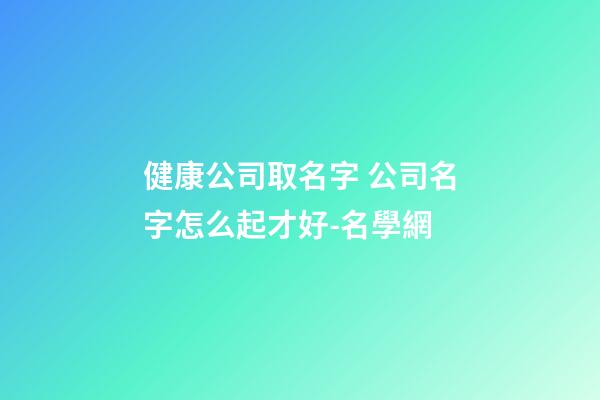健康公司取名字 公司名字怎么起才好-名學網-第1張-公司起名-玄機派